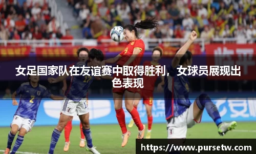 女足国家队在友谊赛中取得胜利，女球员展现出色表现